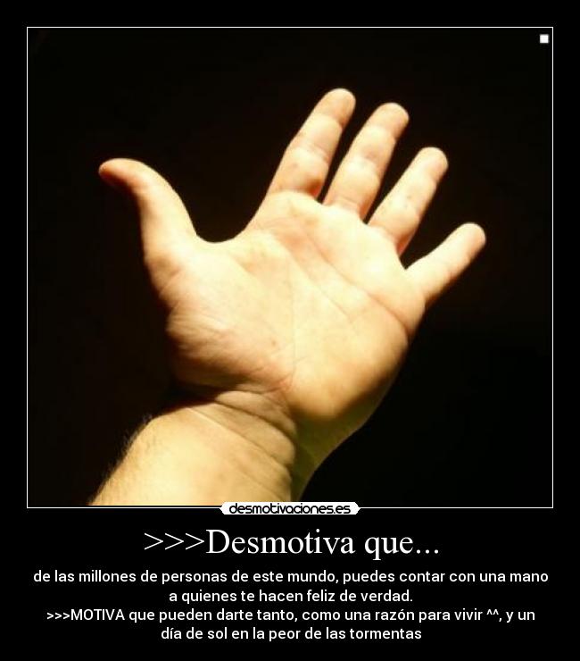 >>>Desmotiva que... - de las millones de personas de este mundo, puedes contar con una mano
a quienes te hacen feliz de verdad.
>>>MOTIVA que pueden darte tanto, como una razón para vivir ^^, y un
día de sol en la peor de las tormentas