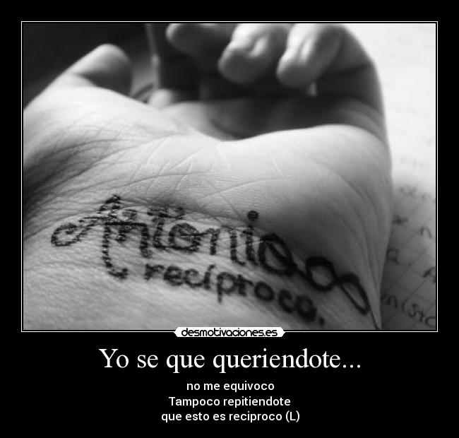 Yo se que queriendote... - no me equivoco
Tampoco repitiendote
que esto es reciproco (L)