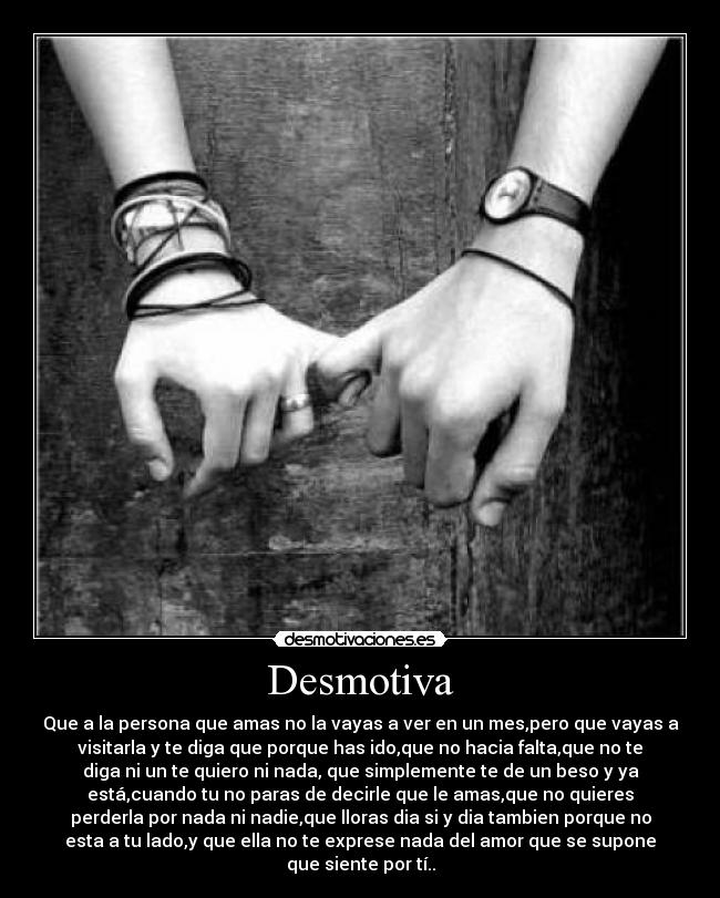 Desmotiva - Que a la persona que amas no la vayas a ver en un mes,pero que vayas a
visitarla y te diga que porque has ido,que no hacia falta,que no te
diga ni un te quiero ni nada, que simplemente te de un beso y ya
está,cuando tu no paras de decirle que le amas,que no quieres
perderla por nada ni nadie,que lloras dia si y dia tambien porque no
esta a tu lado,y que ella no te exprese nada del amor que se supone
que siente por tí..