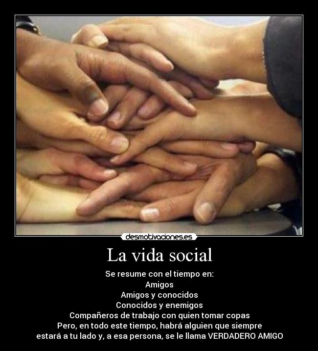 La vida social - Se resume con el tiempo en:
Amigos
Amigos y conocidos
Conocidos y enemigos
Compañeros de trabajo con quien tomar copas
Pero, en todo este tiempo, habrá alguien que siempre
estará a tu lado y, a esa persona, se le llama VERDADERO AMIGO