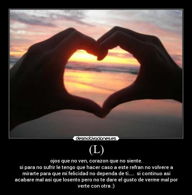 (L) - ojos que no ven, corazon que no siente.
si para no sufrir le tengo que hacer caso a este refran no volvere a
mirarte para que mi felicidad no dependa de ti.....  si continuo asi
acabare mal asi que losento pero no te dare el gusto de verme mal por
verte con otra :)