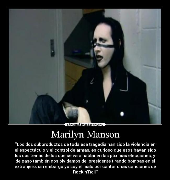 Marilyn Manson - Los dos subproductos de toda esa tragedia han sido la violencia en
el espectáculo y el control de armas, es curioso que esos hayan sido
los dos temas de los que se va a hablar en las póximas elecciones, y
de paso también nos olvidamos del presidente tirando bombas en el
extranjero, sin embargo yo soy el malo por cantar unas canciones de
RocknRoll