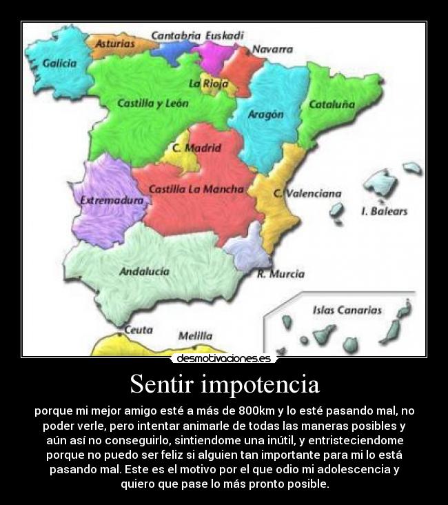 Sentir impotencia - porque mi mejor amigo esté a más de 800km y lo esté pasando mal, no
poder verle, pero intentar animarle de todas las maneras posibles y
aún así no conseguirlo, sintiendome una inútil, y entristeciendome
porque no puedo ser feliz si alguien tan importante para mi lo está
pasando mal. Este es el motivo por el que odio mi adolescencia y
quiero que pase lo más pronto posible.