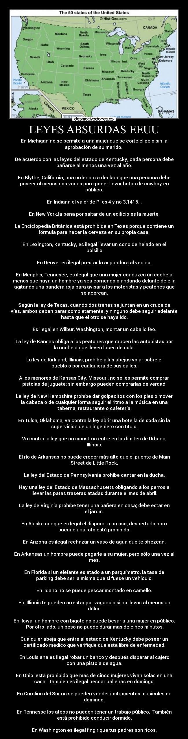LEYES ABSURDAS EEUU - En Michigan no se permite a una mujer que se corte el pelo sin la
aprobación de su marido.
De acuerdo con las leyes del estado de Kentucky, cada persona debe
bañarse al menos una vez al año.
En Blythe, California, una ordenanza declara que una persona debe
poseer al menos dos vacas para poder llevar botas de cowboy en
público.
En Indiana el valor de PI es 4 y no 3.1415...
En New York,la pena por saltar de un edificio es la muerte.
La Enciclopedia Británica está prohibida en Texas porque contiene un
fórmula para hacer la cerveza en su propia casa.
En Lexington, Kentucky, es ilegal llevar un cono de helado en el
bolsillo
En Denver es ilegal prestar la aspiradora al vecino.
En Menphis, Tennesee, es ilegal que una mujer conduzca un coche a
menos que haya un hombre ya sea corriendo o andando delante de ella
agitando una bandera roja para avisar a los motoristas y peatones que
se acercan.
Según la ley de Texas, cuando dos trenes se juntan en un cruce de
vías, ambos deben parar completamente, y ninguno debe seguir adelante
hasta que el otro se haya ido.
Es ilegal en Wilbur, Washington, montar un caballo feo.
La ley de Kansas obliga a los peatones que crucen las autopistas por
la noche a que lleven luces de cola.
La ley de Kirkland, Illinois, prohíbe a las abejas volar sobre el
pueblo o por cualquiera de sus calles.
A los menores de Kansas City, Missouri, no se les permite comprar
pistolas de juguete; sin embargo pueden comprarlas de verdad.
La ley de New Hampshire prohíbe dar golpecitos con los pies o mover
la cabeza o de cualquier forma seguir el ritmo a la música en una
taberna, restaurante o cafetería
En Tulsa, Oklahoma, va contra la ley abrir una botella de soda sin la
supervisión de un ingeniero con título.
Va contra la ley que un monstruo entre en los limites de Urbana,
Illinois.
El río de Arkansas no puede crecer más alto que el puente de Main
Street de Little Rock.
La ley del Estado de Pennsylvania prohíbe cantar en la ducha.
Hay una ley del Estado de Massachusetts obligando a los perros a
llevar las patas traseras atadas durante el mes de abril.
La ley de Virginia prohíbe tener una bañera en casa; debe estar en
el jardín.
En Alaska aunque es legal el disparar a un oso, despertarlo para
sacarle una foto está prohibido.
En Arizona es ilegal rechazar un vaso de agua que te ofrezcan.
En Arkansas un hombre puede pegarle a su mujer, pero sólo una vez al
mes.
En Florida si un elefante es atado a un parquímetro, la tasa de
parking debe ser la misma que si fuese un vehículo.
En Idaho no se puede pescar montado en camello.
En Illinois te pueden arrestar por vagancia si no llevas al menos un
dólar.
En Iowa un hombre con bigote no puede besar a una mujer en público.
Por otro lado, un beso no puede durar mas de cinco minutos.
Cualquier abeja que entre al estado de Kentucky debe poseer un
certificado medico que verifique que esta libre de enfermedad.
En Louisiana es ilegal robar un banco y después disparar al cajero
con una pistola de agua.
En Ohio está prohibido que mas de cinco mujeres vivan solas en una
casa. También es ilegal pescar ballenas en domingo.
En Carolina del Sur no se pueden vender instrumentos musicales en
domingo.
En Tennesse los ateos no pueden tener un trabajo público. También
está prohibido conducir dormido.
En Washington es ilegal fingir que tus padres son ricos.