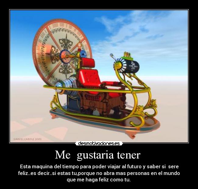 Me gustaria tener - Esta maquina del tiempo para poder viajar al futuro y saber si sere
feliz..es decir..si estas tu,porque no abra mas personas en el mundo
que me haga feliz como tu.