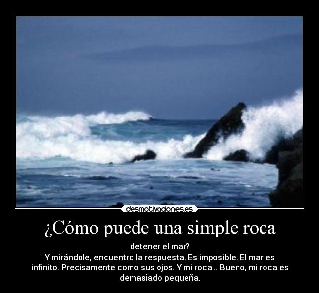 ¿Cómo puede una simple roca - detener el mar?
Y mirándole, encuentro la respuesta. Es imposible. El mar es
infinito. Precisamente como sus ojos. Y mi roca... Bueno, mi roca es
demasiado pequeña.