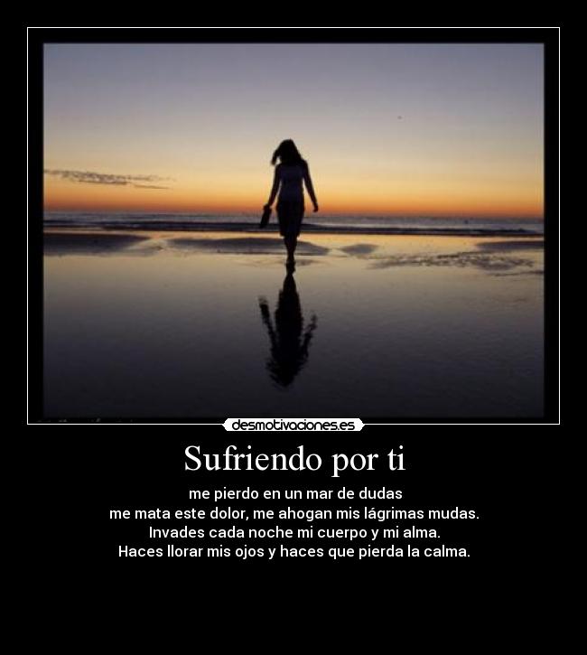 Sufriendo por ti -  me pierdo en un mar de dudas
me mata este dolor, me ahogan mis lágrimas mudas.
Invades cada noche mi cuerpo y mi alma.
Haces llorar mis ojos y haces que pierda la calma.



