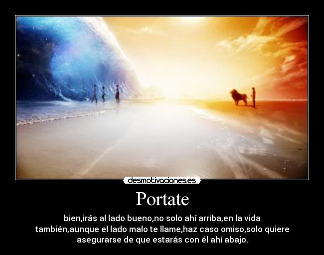 Portate - bien,irás al lado bueno,no solo ahí arriba,en la vida
también,aunque el lado malo te llame,haz caso omiso,solo quiere
asegurarse de que estarás con él ahí abajo.