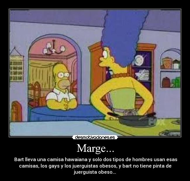 Marge... -  Bart lleva una camisa hawaiana y solo dos tipos de hombres usan esas
camisas, los gays y los juerguistas obesos, y bart no tiene pinta de
juerguista obeso...