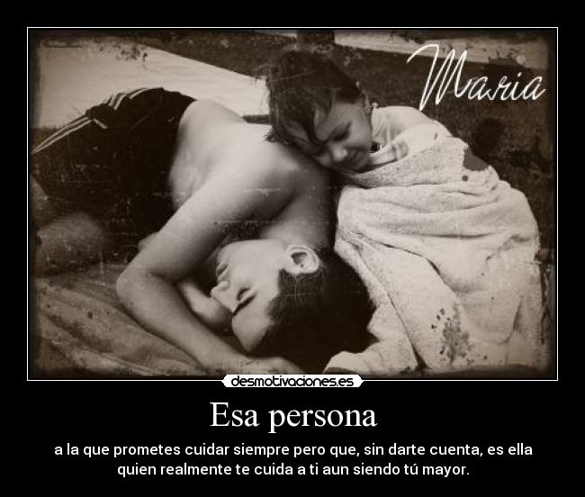 Esa persona - a la que prometes cuidar siempre pero que, sin darte cuenta, es ella
quien realmente te cuida a ti aun siendo tú mayor.