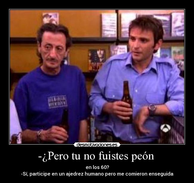 -¿Pero tu no fuistes peón - en los 60?
-Sí, participe en un ajedrez humano pero me comieron enseguida