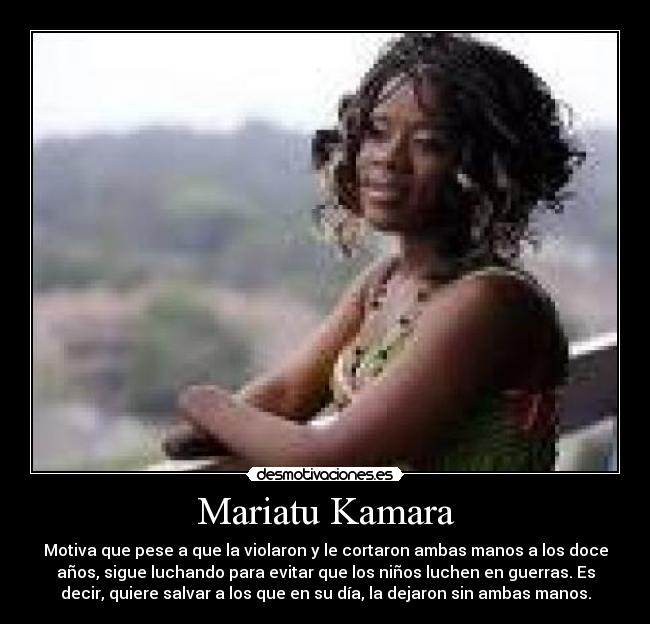 Mariatu Kamara - Motiva que pese a que la violaron y le cortaron ambas manos a los doce
años, sigue luchando para evitar que los niños luchen en guerras. Es
decir, quiere salvar a los que en su día, la dejaron sin ambas manos.