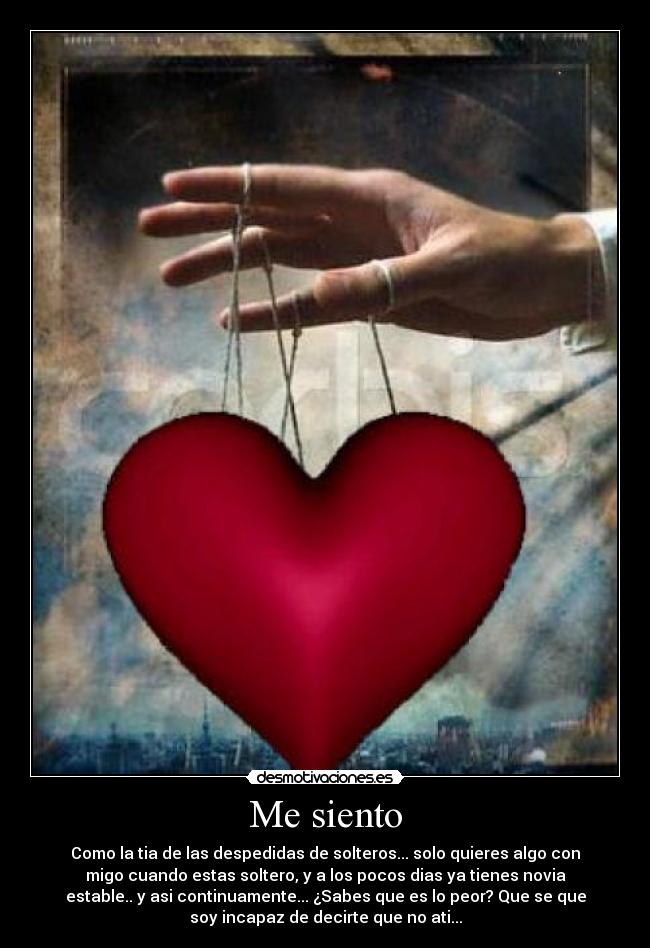 Me siento - Como la tia de las despedidas de solteros... solo quieres algo con
migo cuando estas soltero, y a los pocos dias ya tienes novia
estable.. y asi continuamente... ¿Sabes que es lo peor? Que se que
soy incapaz de decirte que no ati...