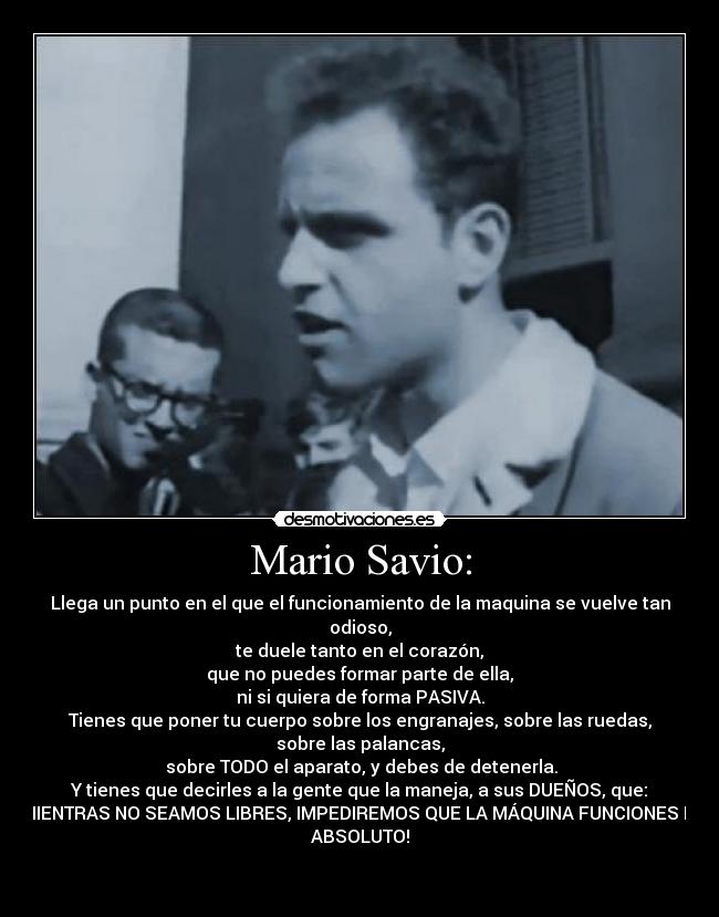 Mario Savio: - Llega un punto en el que el funcionamiento de la maquina se vuelve tan
odioso,
te duele tanto en el corazón,
que no puedes formar parte de ella,
ni si quiera de forma PASIVA.
Tienes que poner tu cuerpo sobre los engranajes, sobre las ruedas,
sobre las palancas,
sobre TODO el aparato, y debes de detenerla.
Y tienes que decirles a la gente que la maneja, a sus DUEÑOS, que:
¡MIENTRAS NO SEAMOS LIBRES, IMPEDIREMOS QUE LA MÁQUINA FUNCIONES EN
ABSOLUTO!
