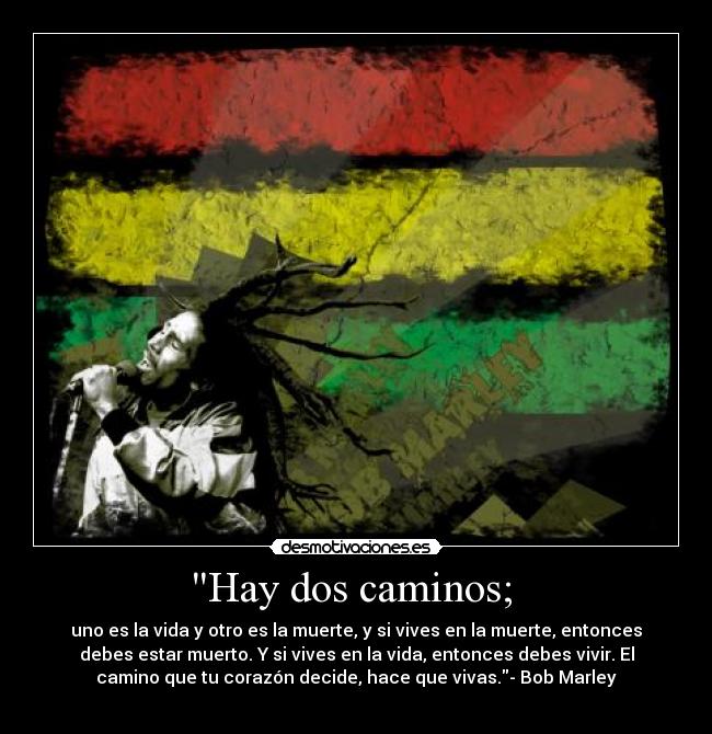 Hay dos caminos; - uno es la vida y otro es la muerte, y si vives en la muerte, entonces
debes estar muerto. Y si vives en la vida, entonces debes vivir. El
camino que tu corazón decide, hace que vivas.- Bob Marley