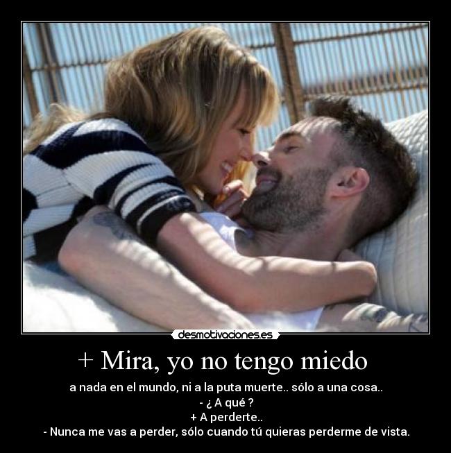+ Mira, yo no tengo miedo  - a nada en el mundo, ni a la puta muerte.. sólo a una cosa..
- ¿ A qué ?
+ A perderte..
- Nunca me vas a perder, sólo cuando tú quieras perderme de vista.