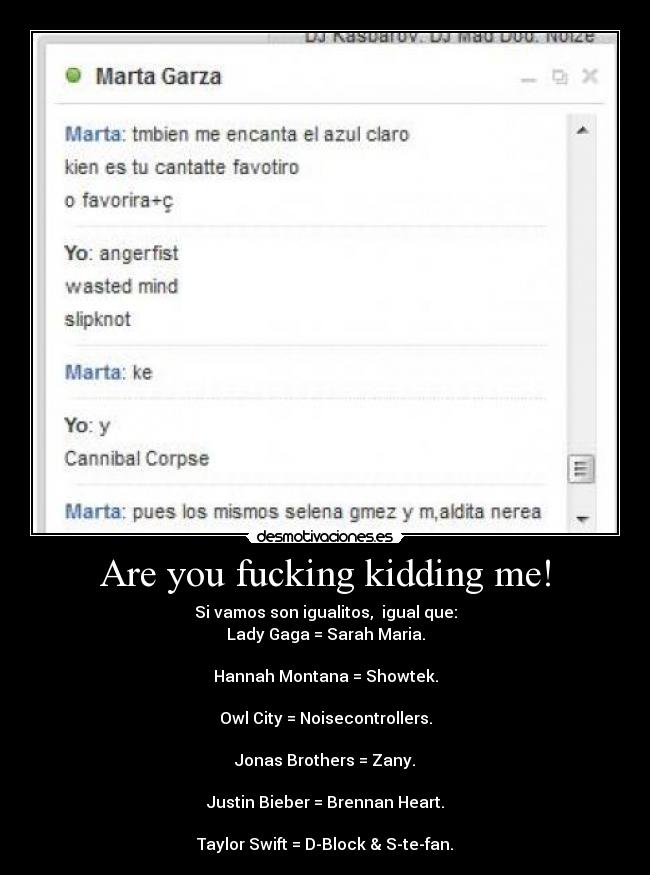 Are you fucking kidding me! - Si vamos son igualitos,  igual que:
Lady Gaga = Sarah Maria.

Hannah﻿ Montana = Showtek.

Owl City = Noisecontrollers.

Jonas Brothers﻿ = Zany.

Justin Bieber =﻿ Brennan Heart.

Taylor Swift =﻿ D-Block & S-te-fan.