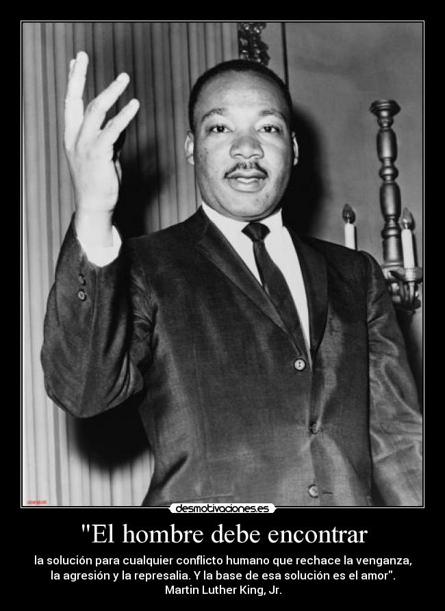 El hombre debe encontrar - la solución para cualquier conflicto humano que rechace la venganza,
la agresión y la represalia. Y la base de esa solución es el amor.
Martin Luther King, Jr.