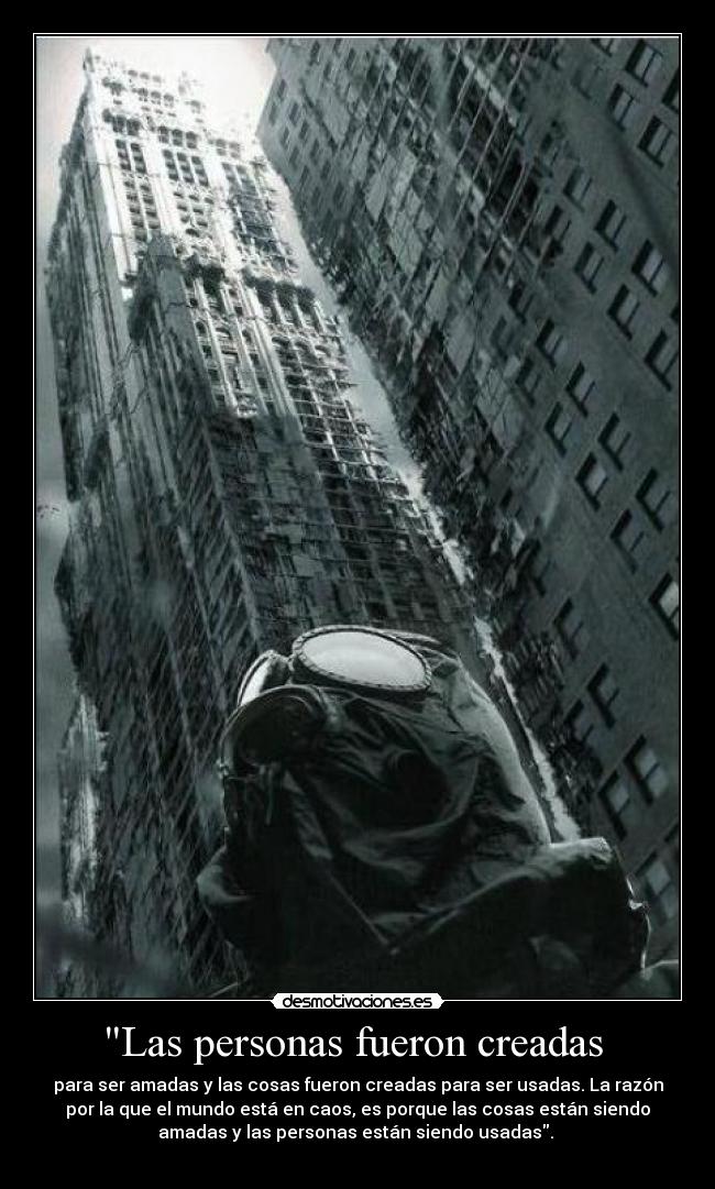 Las personas fueron creadas - para ser amadas y las cosas fueron creadas para ser usadas. La razón
por la que el mundo está en caos, es porque las cosas están siendo
amadas y las personas están siendo usadas.