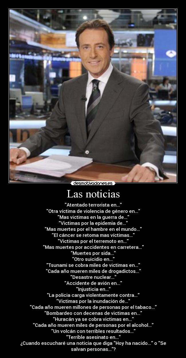 Las noticias - Atentado terrorista en...
Otra víctima de violencia de género en...
Mas victimas en la guerra de...
Victimas por la epidemia de...
Mas muertes por el hambre en el mundo...
El cáncer se retoma mas víctimas...
Victimas por el terremoto en...
Mas muertes por accidentes en carretera...
Muertes por sida...
Otro suicidio en...
Tsunami se cobra miles de victimas en...
Cada año mueren miles de drogadictos...
Desastre nuclear...
Accidente de avión en...
Injusticia en...
La policia carga violentamente contra...
Victimas por la inundación de...
Cada año mueren millones de personas por el tabaco...
Bombardeo con decenas de victimas en...
Huracán ya se cobra victimas en...
Cada año mueren miles de personas por el alcohol...
Un volcán con terribles resultados...
Terrible asesinato en...
¿Cuando escucharé una noticia que diga Hoy ha nacido... o Se
salvan personas...?