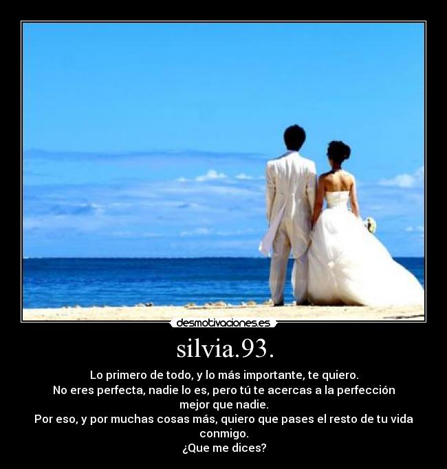 silvia.93. - Lo primero de todo, y lo más importante, te quiero.
No eres perfecta, nadie lo es, pero tú te acercas a la perfección mejor que nadie.
Por eso, y por muchas cosas más, quiero que pases el resto de tu vida conmigo.
¿Que me dices?