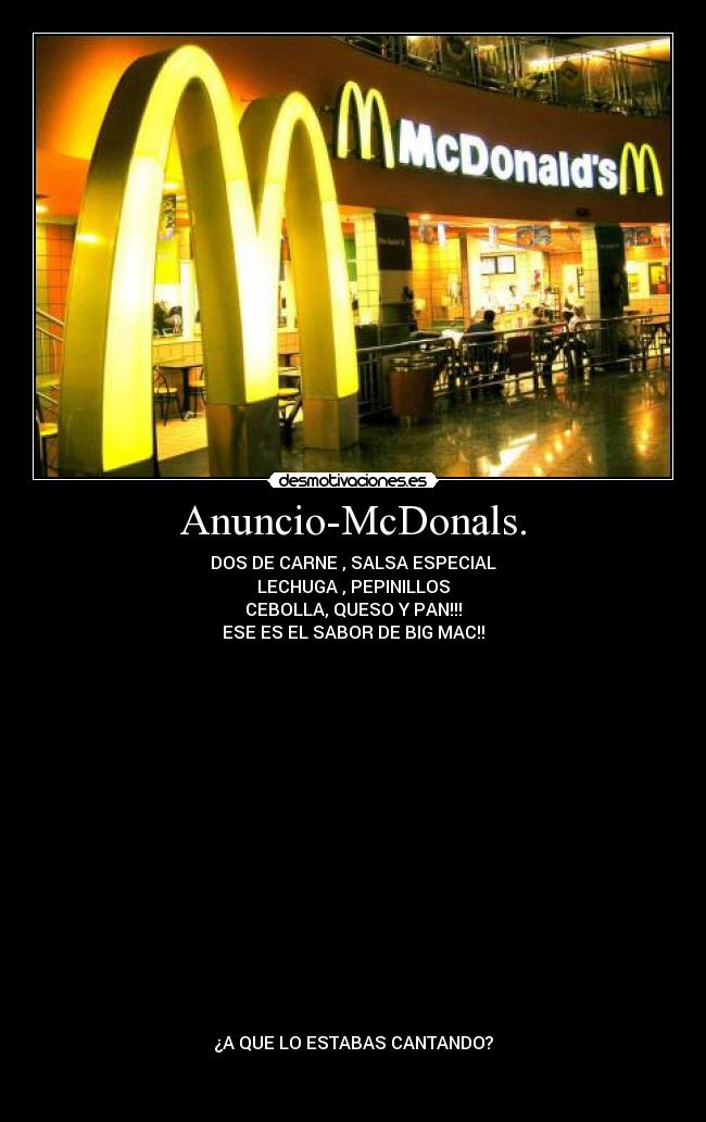 Anuncio-McDonals. - DOS DE CARNE , SALSA ESPECIAL
LECHUGA , PEPINILLOS
CEBOLLA, QUESO Y PAN!!!
ESE ES EL SABOR DE BIG MAC!!

















¿A QUE LO ESTABAS CANTANDO?

