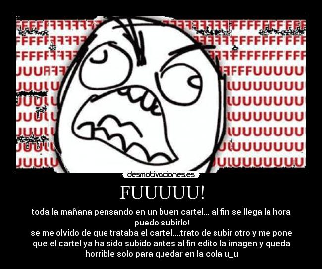 FUUUUU! - toda la mañana pensando en un buen cartel... al fin se llega la hora
puedo subirlo!
se me olvido de que trataba el cartel....trato de subir otro y me pone
que el cartel ya ha sido subido antes al fin edito la imagen y queda
horrible solo para quedar en la cola u_u