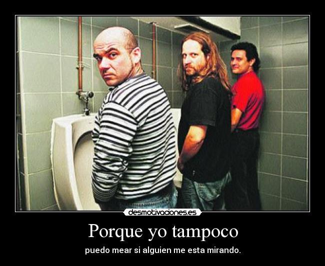 Porque yo tampoco - puedo mear si alguien me esta mirando.