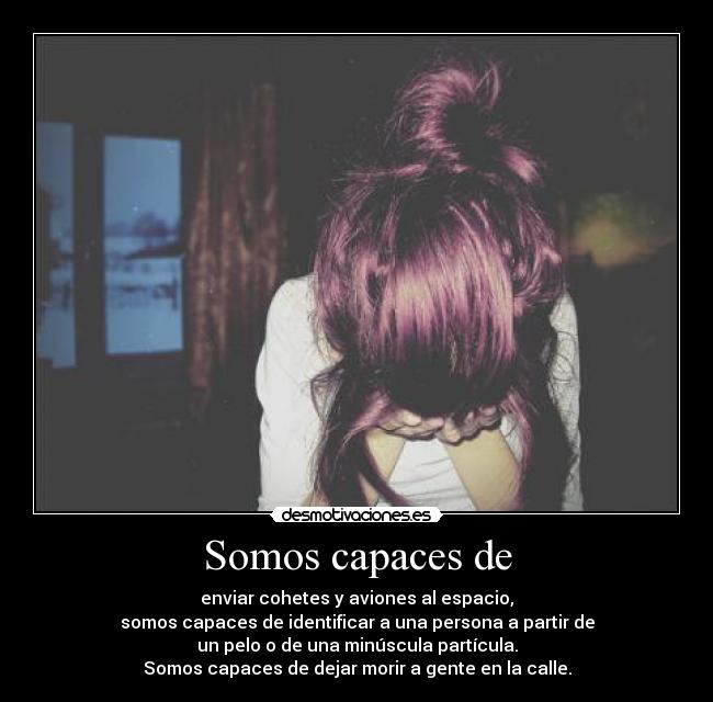 Somos capaces de - enviar cohetes y aviones al espacio,
somos capaces de identificar a una persona a partir de
un pelo o de una minúscula partícula.
Somos capaces de dejar morir a gente en la calle.