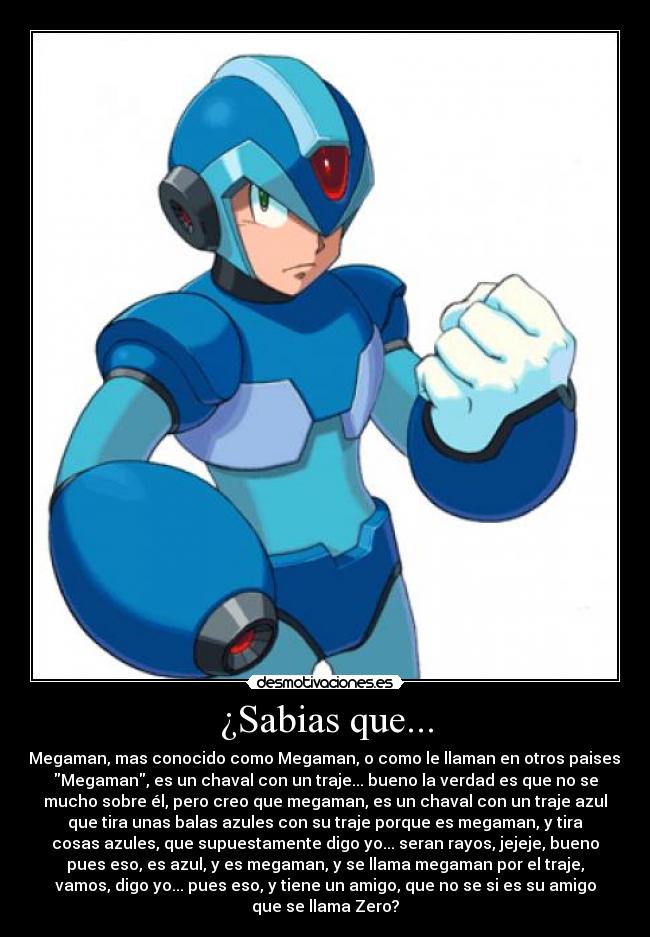 ¿Sabias que... - Megaman, mas conocido como Megaman, o como le llaman en otros paises:
Megaman, es un chaval con un traje... bueno la verdad es que no se
mucho sobre él, pero creo que megaman, es un chaval con un traje azul
que tira unas balas azules con su traje porque es megaman, y tira
cosas azules, que supuestamente digo yo... seran rayos, jejeje, bueno
pues eso, es azul, y es megaman, y se llama megaman por el traje,
vamos, digo yo... pues eso, y tiene un amigo, que no se si es su amigo
que se llama Zero?