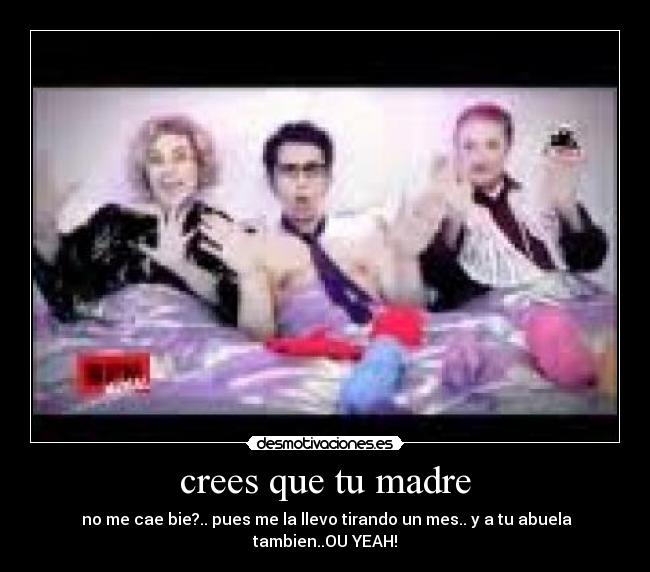crees que tu madre - no me cae bie?.. pues me la llevo tirando un mes.. y a tu abuela tambien..OU YEAH!
