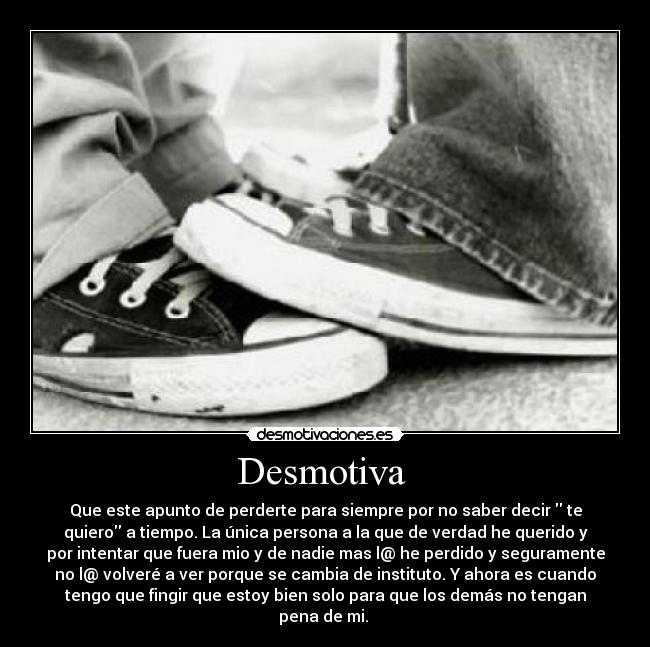 Desmotiva  - Que este apunto de perderte para siempre por no saber decir  te
quiero a tiempo. La única persona a la que de verdad he querido y
por intentar que fuera mio y de nadie mas l@ he perdido y seguramente
no l@ volveré a ver porque se cambia de instituto. Y ahora es cuando
tengo que fingir que estoy bien solo para que los demás no tengan
pena de mi. 