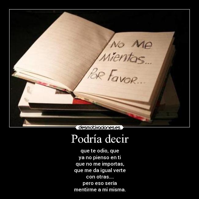 Podría decir - que te odio, que
ya no pienso en ti
que no me importas,
que me da igual verte
con otras....
pero eso sería
mentirme a mi misma.