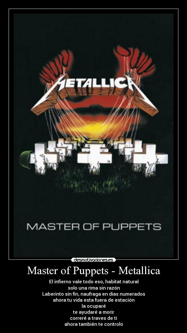 Master of Puppets - Metallica - El infierno vale todo eso, habitat natural
solo una rima sin razón
Laberinto sin fin, naufraga en dias numerados
ahora tu vida esta fuera de estación
la ocuparé
te ayudaré a morir
correré a traves de tí
ahora también te controlo
