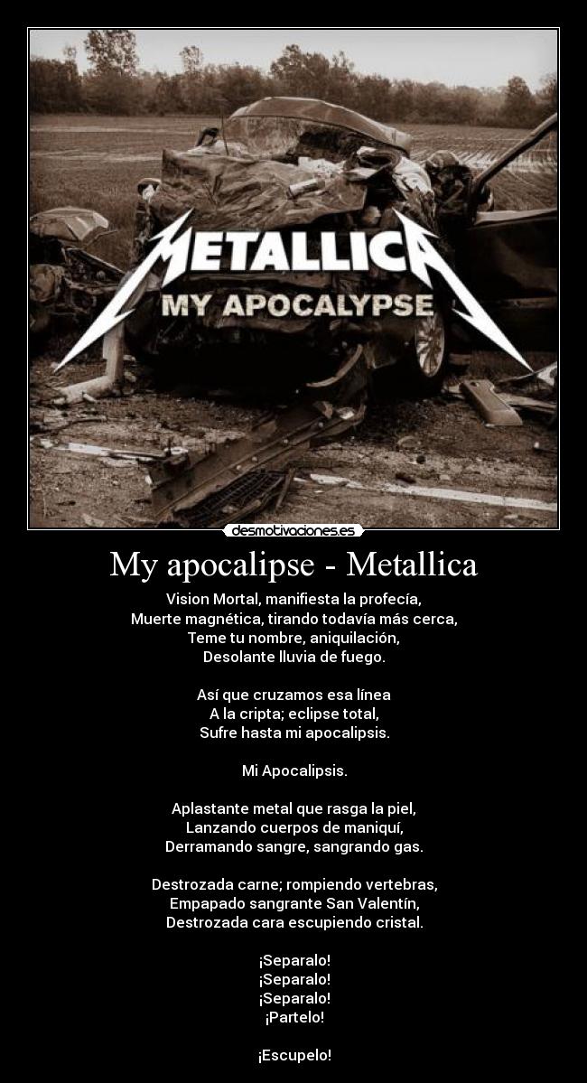 My apocalipse - Metallica - Vision Mortal, manifiesta la profecía,
Muerte magnética, tirando todavía más cerca,
Teme tu nombre, aniquilación,
Desolante lluvia de fuego.

Así que cruzamos esa línea
A la cripta; eclipse total,
Sufre hasta mi apocalipsis.

Mi Apocalipsis.

Aplastante metal que rasga la piel,
Lanzando cuerpos de maniquí,
Derramando sangre, sangrando gas.

Destrozada carne; rompiendo vertebras,
Empapado sangrante San Valentín,
Destrozada cara escupiendo cristal.

¡Separalo!
¡Separalo!
¡Separalo!
¡Partelo!

¡Escupelo!