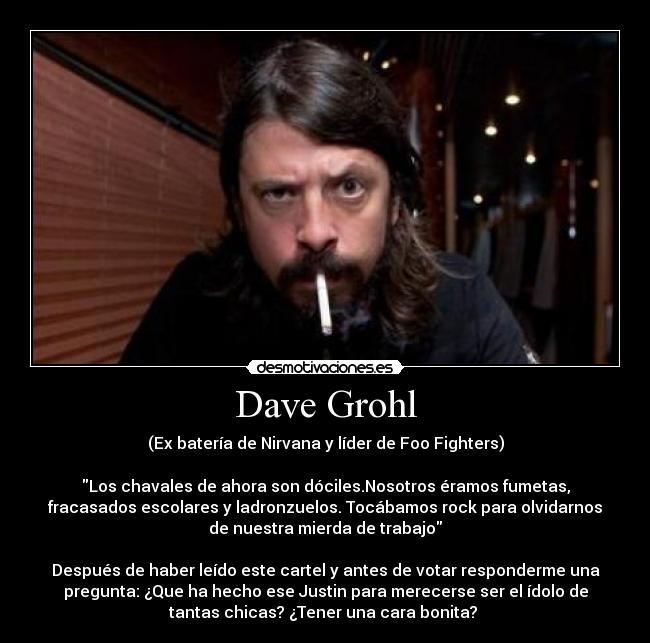 Dave Grohl - (Ex batería de Nirvana y líder de Foo Fighters)

Los chavales de ahora son dóciles.Nosotros éramos fumetas,
fracasados escolares y ladronzuelos. Tocábamos rock para olvidarnos
de nuestra mierda de trabajo

Después de haber leído este cartel y antes de votar responderme una
pregunta: ¿Que ha hecho ese Justin para merecerse ser el ídolo de
tantas chicas? ¿Tener una cara bonita? 