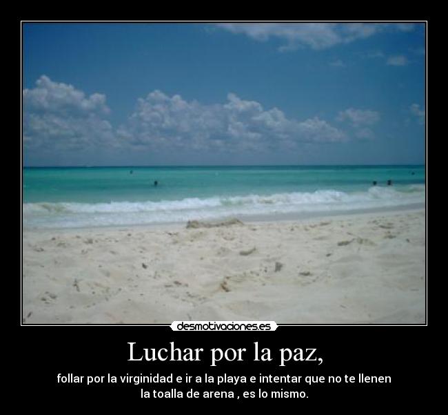 Luchar por la paz, - follar por la virginidad e ir a la playa e intentar que no te llenen
la toalla de arena , es lo mismo.