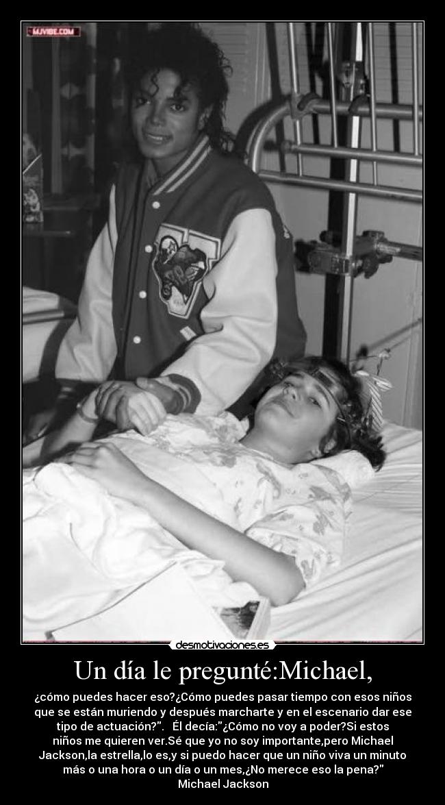 Un día le pregunté:Michael, - ¿cómo puedes hacer eso?¿Cómo puedes pasar tiempo con esos niños
que se están muriendo y después marcharte y en el escenario dar ese
tipo de actuación?.   Él decía:¿Cómo no voy a poder?Si estos
niños me quieren ver.Sé que yo no soy importante,pero Michael
Jackson,la estrella,lo es,y si puedo hacer que un niño viva un minuto
más o una hora o un día o un mes,¿No merece eso la pena?
Michael Jackson