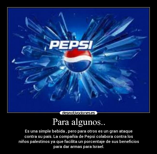 Para algunos.. - Es una simple bebida , pero para otros es un gran ataque
contra su país. La compañía de Pepsi colabora contra los
niños palestinos ya que facilita un porcentaje de sus beneficios
para dar armas para Israel.