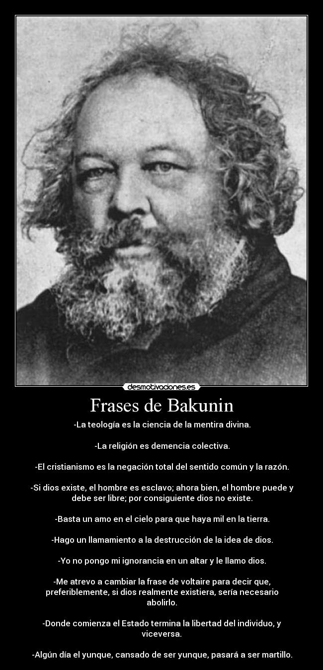 Frases de Bakunin - -La teología es la ciencia de la mentira divina.

-La religión es demencia colectiva.

-El cristianismo es la negación total del sentido común y la razón.

-Si dios existe, el hombre es esclavo; ahora bien, el hombre puede y
debe ser libre; por consiguiente dios no existe.

-Basta un amo en el cielo para que haya mil en la tierra.

-Hago un llamamiento a la destrucción de la idea de dios.

-Yo no pongo mi ignorancia en un altar y le llamo dios.

-Me atrevo a cambiar la frase de voltaire para decir que,
preferiblemente, si dios realmente existiera, sería necesario
abolirlo.

-Donde comienza el Estado termina la libertad del individuo, y
viceversa.

-Algún día el yunque, cansado de ser yunque, pasará a ser martillo.