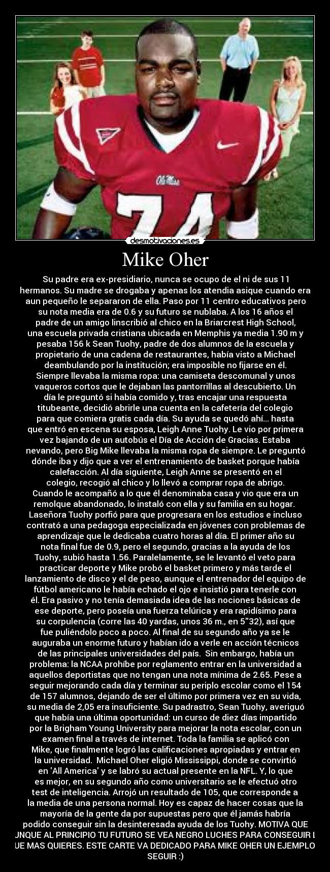 Mike Oher - Su padre era ex-presidiario, nunca se ocupo de el ni de sus 11
hermanos. Su madre se drogaba y apenas los atendia asique cuando era
aun pequeño le separaron de ella. Paso por 11 centro educativos pero
su nota media era de 0.6 y su futuro se nublaba. A los 16 años el
padre de un amigo linscribió al chico en la Briarcrest High School,
una escuela privada cristiana ubicada en Memphis ya media 1.90 m y
pesaba 156 k Sean Tuohy, padre de dos alumnos de la escuela y
propietario de una cadena de restaurantes, había visto a Michael
deambulando por la institución; era imposible no fijarse en él.
Siempre llevaba la misma ropa: una camiseta descomunal y unos
vaqueros cortos que le dejaban las pantorrillas al descubierto. Un
día le preguntó si había comido y, tras encajar una respuesta
titubeante, decidió abrirle una cuenta en la cafetería del colegio
para que comiera gratis cada día. Su ayuda se quedó ahí... hasta
que entró en escena su esposa, Leigh Anne Tuohy. Le vio por primera
vez bajando de un autobús el Día de Acción de Gracias. Estaba
nevando, pero Big Mike llevaba la misma ropa de siempre. Le preguntó
dónde iba y dijo que a ver el entrenamiento de basket porque había
calefacción. Al día siguiente, Leigh Anne se presentó en el
colegio, recogió al chico y lo llevó a comprar ropa de abrigo.
Cuando le acompañó a lo que él denominaba casa y vio que era un
remolque abandonado, lo instaló con ella y su familia en su hogar. 
Laseñora Tuohy porfió para que progresara en los estudios e incluso
contrató a una pedagoga especializada en jóvenes con problemas de
aprendizaje que le dedicaba cuatro horas al día. El primer año su
nota final fue de 0.9, pero el segundo, gracias a la ayuda de los
Tuohy, subió hasta 1.56. Paralelamente, se le levantó el veto para
practicar deporte y Mike probó el basket primero y más tarde el
lanzamiento de disco y el de peso, aunque el entrenador del equipo de
fútbol americano le había echado el ojo e insistió para tenerle con
él. Era pasivo y no tenía demasiada idea de las nociones básicas de
ese deporte, pero poseía una fuerza telúrica y era rapidísimo para
su corpulencia (corre las 40 yardas, unos 36 m., en 532), así que
fue puliéndolo poco a poco. Al final de su segundo año ya se le
auguraba un enorme futuro y habían ido a verle en acción técnicos
de las principales universidades del país.  Sin embargo, había un
problema: la NCAA prohíbe por reglamento entrar en la universidad a
aquellos deportistas que no tengan una nota mínima de 2.65. Pese a
seguir mejorando cada día y terminar su periplo escolar como el 154
de 157 alumnos, dejando de ser el último por primera vez en su vida,
su media de 2,05 era insuficiente. Su padrastro, Sean Tuohy, averiguó
que había una última oportunidad: un curso de diez días impartido
por la Brigham Young University para mejorar la nota escolar, con un
examen final a través de internet. Toda la familia se aplicó con
Mike, que finalmente logró las calificaciones apropiadas y entrar en
la universidad.  Michael Oher eligió Mississippi, donde se convirtió
en All America y se labró su actual presente en la NFL. Y, lo que
es mejor, en su segundo año como universitario se le efectuó otro
test de inteligencia. Arrojó un resultado de 105, que corresponde a
la media de una persona normal. Hoy es capaz de hacer cosas que la
mayoría de la gente da por supuestas pero que él jamás habría
podido conseguir sin la desinteresada ayuda de los Tuohy. MOTIVA QUE
AUNQUE AL PRINCIPIO TU FUTURO SE VEA NEGRO LUCHES PARA CONSEGUIR LO
QUE MAS QUIERES. ESTE CARTE VA DEDICADO PARA MIKE OHER UN EJEMPLO A
SEGUIR :)