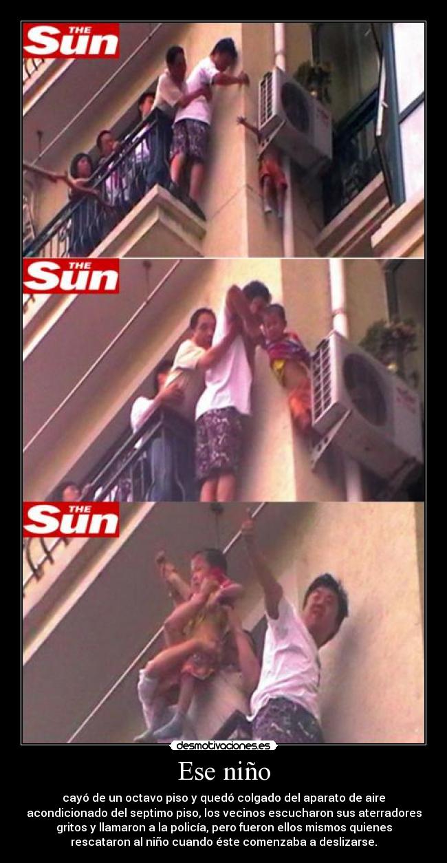 Ese niño - cayó de un octavo piso y quedó colgado del aparato de aire
acondicionado del septimo piso, los vecinos escucharon sus aterradores
gritos y llamaron a la policía, pero fueron ellos mismos quienes
rescataron al niño cuando éste comenzaba a deslizarse.