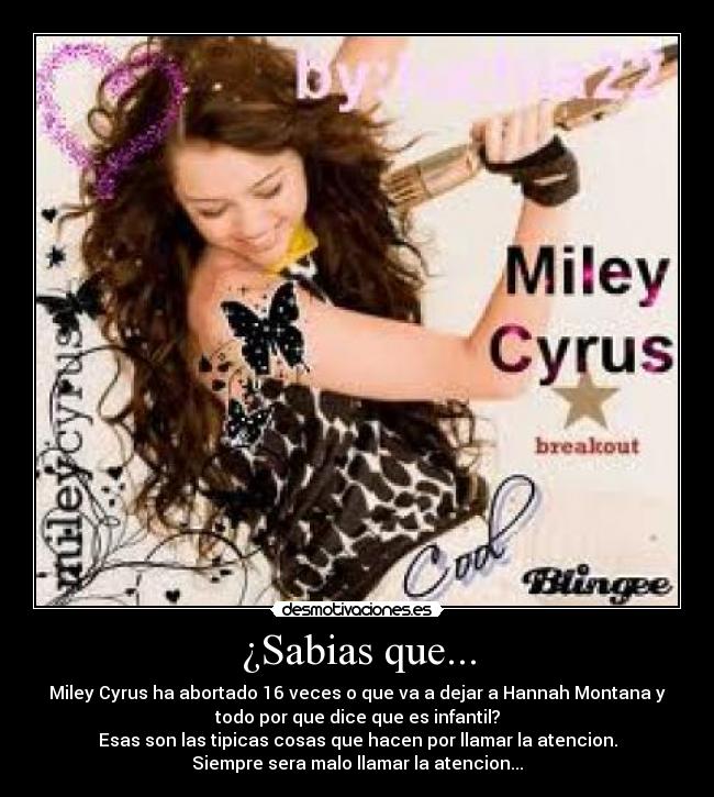 ¿Sabias que... - Miley Cyrus ha abortado 16 veces o que va a dejar a Hannah Montana y
todo por que dice que es infantil?
Esas son las tipicas cosas que hacen por llamar la atencion.
Siempre sera malo llamar la atencion...