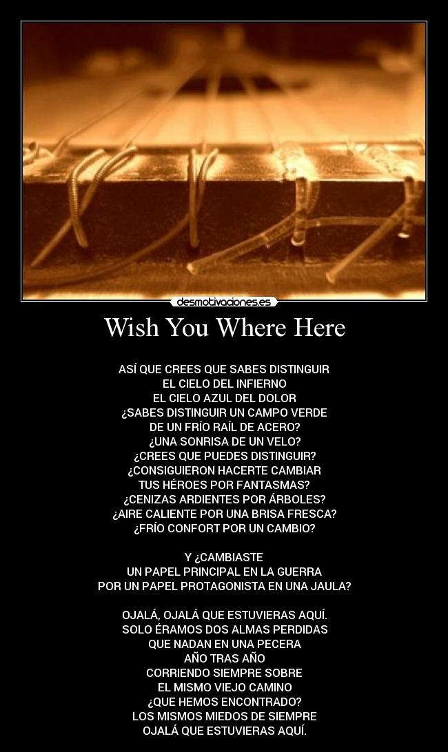 Wish You Where Here -
ASÍ QUE CREES QUE SABES DISTINGUIR
EL CIELO DEL INFIERNO
EL CIELO AZUL DEL DOLOR
¿SABES DISTINGUIR UN CAMPO VERDE
DE UN FRÍO RAÍL DE ACERO?
¿UNA SONRISA DE UN VELO?
¿CREES QUE PUEDES DISTINGUIR?
¿CONSIGUIERON HACERTE CAMBIAR
TUS HÉROES POR FANTASMAS?
¿CENIZAS ARDIENTES POR ÁRBOLES?
¿AIRE CALIENTE POR UNA BRISA FRESCA?
¿FRÍO CONFORT POR UN CAMBIO?
Y ¿CAMBIASTE
UN PAPEL PRINCIPAL EN LA GUERRA
POR UN PAPEL PROTAGONISTA EN UNA JAULA?
OJALÁ, OJALÁ QUE ESTUVIERAS AQUÍ.
SOLO ÉRAMOS DOS ALMAS PERDIDAS
QUE NADAN EN UNA PECERA
AÑO TRAS AÑO
CORRIENDO SIEMPRE SOBRE
EL MISMO VIEJO CAMINO
¿QUE HEMOS ENCONTRADO?
LOS MISMOS MIEDOS DE SIEMPRE
OJALÁ QUE ESTUVIERAS AQUÍ.