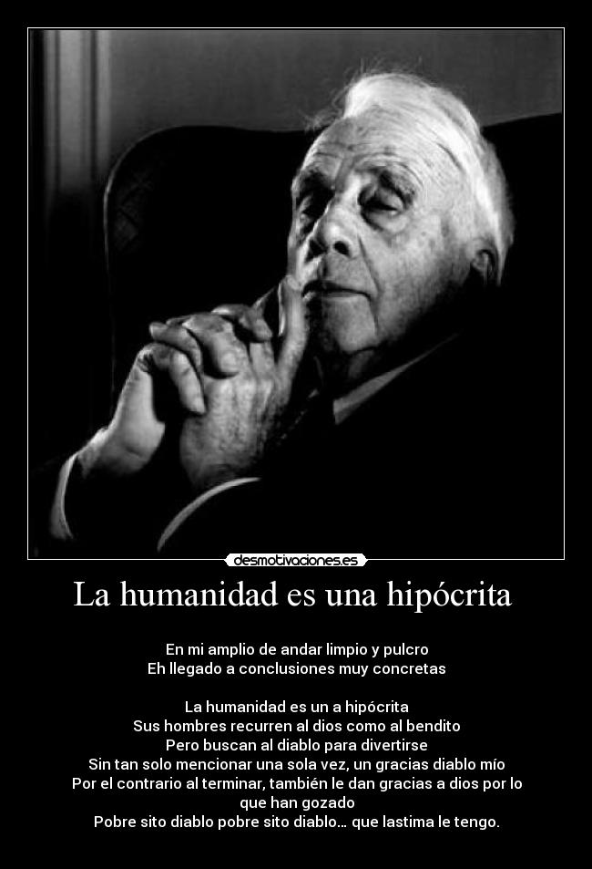 La humanidad es una hipócrita  - 
En mi amplio de andar limpio y pulcro
Eh llegado a conclusiones muy concretas

La humanidad es un a hipócrita
Sus hombres recurren al dios como al bendito
Pero buscan al diablo para divertirse
Sin tan solo mencionar una sola vez, un gracias diablo mío
Por el contrario al terminar, también le dan gracias a dios por lo que han gozado
Pobre sito diablo pobre sito diablo… que lastima le tengo.
