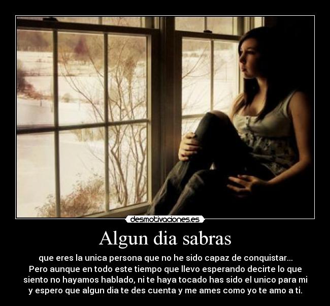 Algun dia sabras - que eres la unica persona que no he sido capaz de conquistar...
Pero aunque en todo este tiempo que llevo esperando decirte lo que
siento no hayamos hablado, ni te haya tocado has sido el unico para mi
y espero que algun dia te des cuenta y me ames como yo te amo a ti.