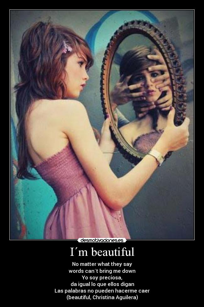I´m beautiful - No matter what they say
words can´t bring me down
Yo soy preciosa,
da igual lo que ellos digan
Las palabras no pueden hacerme caer
(beautiful, Christina Aguilera)