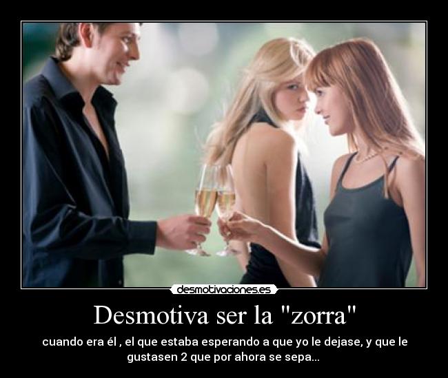 Desmotiva ser la zorra - cuando era él , el que estaba esperando a que yo le dejase, y que le
gustasen 2 que por ahora se sepa... 