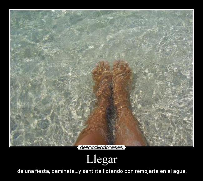 Llegar - de una fiesta, caminata...y sentirte flotando con remojarte en el agua.