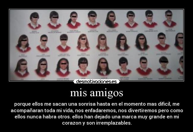 mis amigos - porque ellos me sacan una sonrisa hasta en el momento mas dificil, me
acompañaran toda mi vida, nos enfadaremos, nos divertiremos pero como
ellos nunca habra otros. ellos han dejado una marca muy grande en mi
corazon y son irremplazables.